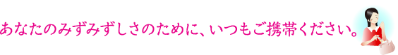 あなたのみずみずしさのために、いつもご携帯ください。